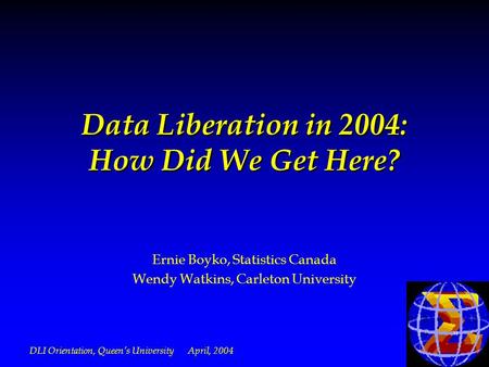 DLI Orientation, Queens University April, 2004 Data Liberation in 2004: How Did We Get Here? Ernie Boyko, Statistics Canada Wendy Watkins, Carleton University.