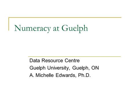 Numeracy at Guelph Data Resource Centre Guelph University, Guelph, ON A. Michelle Edwards, Ph.D.