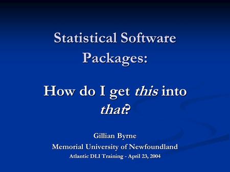 Statistical Software Packages: How do I get this into that? Gillian Byrne Memorial University of Newfoundland Atlantic DLI Training - April 23, 2004.