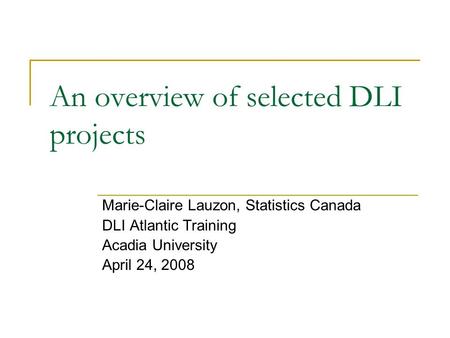 An overview of selected DLI projects Marie-Claire Lauzon, Statistics Canada DLI Atlantic Training Acadia University April 24, 2008.