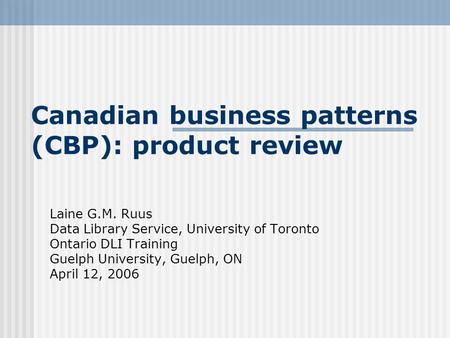 Canadian business patterns (CBP): product review Laine G.M. Ruus Data Library Service, University of Toronto Ontario DLI Training Guelph University, Guelph,