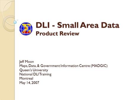 DLI - Small Area Data Product Review Jeff Moon Maps, Data, & Government Information Centre (MADGIC) Queens University National DLI Training Montreal May.