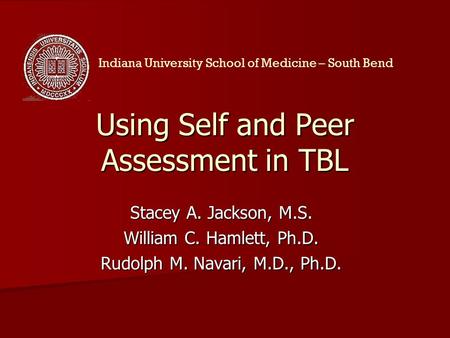 Using Self and Peer Assessment in TBL Stacey A. Jackson, M.S. William C. Hamlett, Ph.D. Rudolph M. Navari, M.D., Ph.D. Indiana University School of Medicine.
