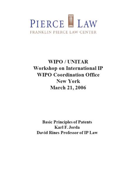 WIPO / UNITAR Workshop on International IP WIPO Coordination Office New York March 21, 2006 Basic Principles of Patents Karl F. Jorda David Rines Professor.
