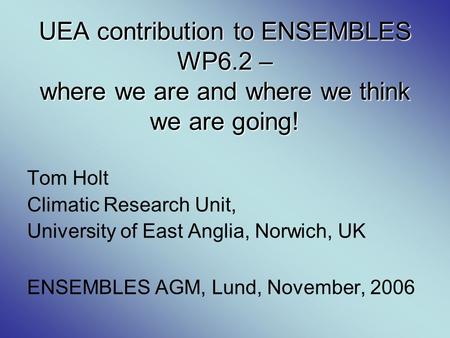 UEA contribution to ENSEMBLES WP6.2 – where we are and where we think we are going! Tom Holt Climatic Research Unit, University of East Anglia, Norwich,