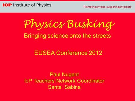 Promoting physics, supporting physicists Physics Busking Bringing science onto the streets EUSEA Conference 2012 Paul Nugent IoP Teachers Network Coordinator.