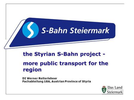 The Styrian S-Bahn project - more public transport for the region DI Werner Reiterlehner Fachabteilung 18A, Austrian Province of Styria.