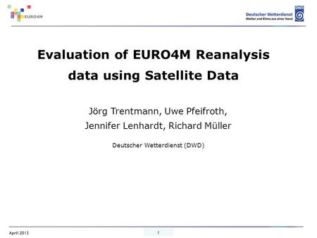 April 2013 1 Jörg Trentmann, Uwe Pfeifroth, Jennifer Lenhardt, Richard Müller Deutscher Wetterdienst (DWD) Evaluation of EURO4M Reanalysis data using Satellite.