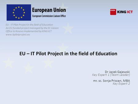 EU - IT Pilot Project in the field of Education An EU funded project managed by the EC Liaison Office to Kosovo implemented by KING ICT www.itpilotproject.eu.
