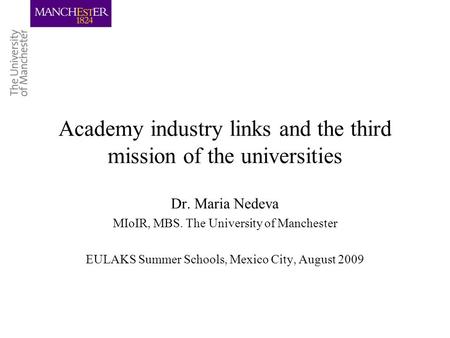 Academy industry links and the third mission of the universities Dr. Maria Nedeva MIoIR, MBS. The University of Manchester EULAKS Summer Schools, Mexico.