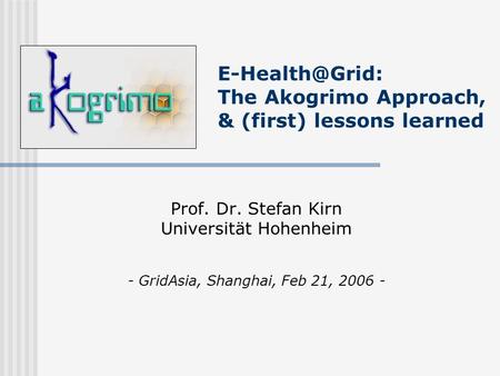 The Akogrimo Approach, & (first) lessons learned Prof. Dr. Stefan Kirn Universität Hohenheim - GridAsia, Shanghai, Feb 21, 2006 -