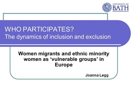 WHO PARTICIPATES? The dynamics of inclusion and exclusion Women migrants and ethnic minority women as vulnerable groups in Europe Joanna Legg.