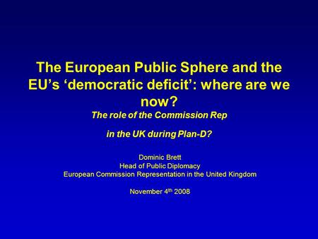 The European Public Sphere and the EUs democratic deficit: where are we now? The role of the Commission Rep in the UK during Plan-D? Dominic Brett Head.