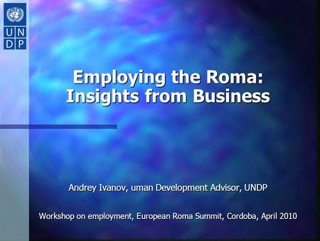 Employing the Roma: Insights from Business Andrey Ivanov, uman Development Advisor, UNDP Workshop on employment, European Roma Summit, Cordoba, April 2010.