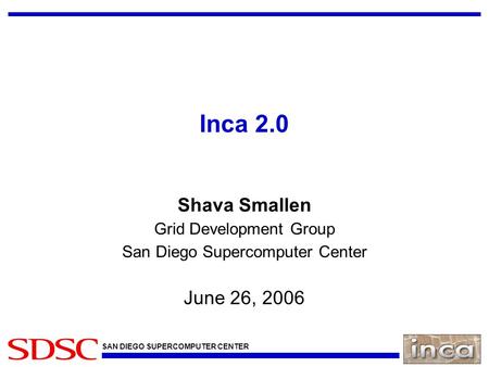 SAN DIEGO SUPERCOMPUTER CENTER Inca 2.0 Shava Smallen Grid Development Group San Diego Supercomputer Center June 26, 2006.