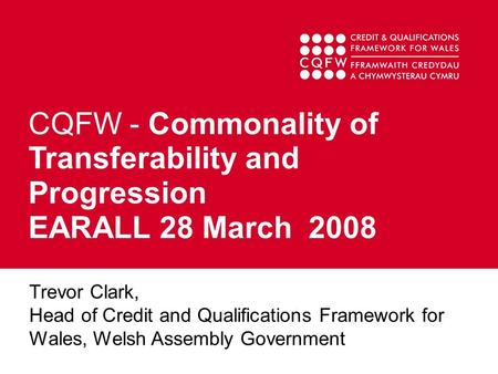 CQFW - Commonality of Transferability and Progression EARALL 28 March 2008 Trevor Clark, Head of Credit and Qualifications Framework for Wales, Welsh Assembly.