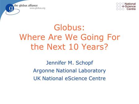 Globus: Where Are We Going For the Next 10 Years? Jennifer M. Schopf Argonne National Laboratory UK National eScience Centre.