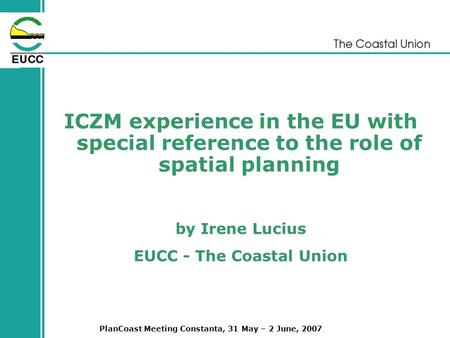 PlanCoast Meeting Constanta, 31 May – 2 June, 2007 ICZM experience in the EU with special reference to the role of spatial planning by Irene Lucius EUCC.