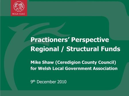 Practioners Perspective Regional / Structural Funds Mike Shaw (Ceredigion County Council) for Welsh Local Government Association 9 th December 2010.