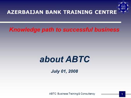 ABTC Business Training & Consultancy 1 AZERBAIJAN BANK TRAINING CENTRE Knowledge path to successful business about ABTC July 01, 2008.
