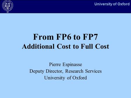 University of Oxford From FP6 to FP7 Additional Cost to Full Cost Pierre Espinasse Deputy Director, Research Services University of Oxford.