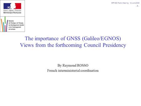 - 1 - EPP-ED Public Hearing : 12 June 2008 The importance of GNSS (Galileo/EGNOS) Views from the forthcoming Council Presidency By Raymond ROSSO French.