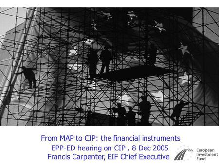 From MAP to CIP: the financial instruments EPP-ED hearing on CIP, 8 Dec 2005 Francis Carpenter, EIF Chief Executive.