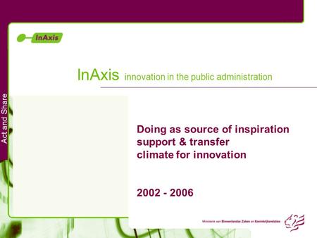 Act and Share InAxis innovation in the public administration Doing as source of inspiration support & transfer climate for innovation 2002 - 2006.