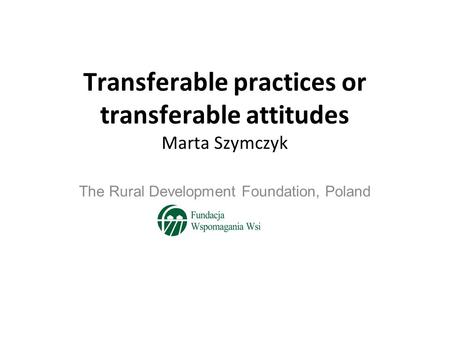 Transferable practices or transferable attitudes Marta Szymczyk The Rural Development Foundation, Poland.
