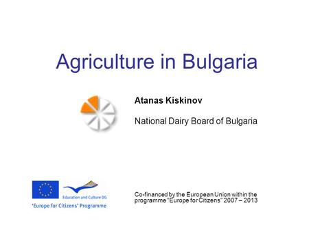 Agriculture in Bulgaria Atanas Kiskinov National Dairy Board of Bulgaria Co-financed by the European Union within the programme Europe for Citizens 2007.