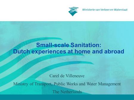 Small-scale Sanitation: Dutch experiences at home and abroad Carel de Villeneuve Ministry of Transport, Public Works and Water Management The Netherlands.