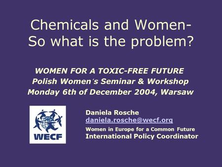 Chemicals and Women- So what is the problem? WOMEN FOR A TOXIC-FREE FUTURE Polish Women´s Seminar & Workshop Monday 6th of December 2004, Warsaw Daniela.