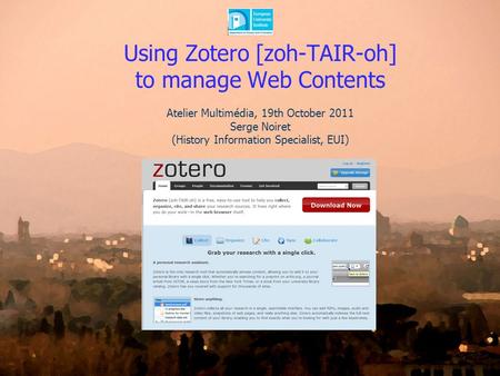 Using Zotero [zoh-TAIR-oh] to manage Web Contents Atelier Multimédia, 19th October 2011 Serge Noiret (History Information Specialist, EUI)