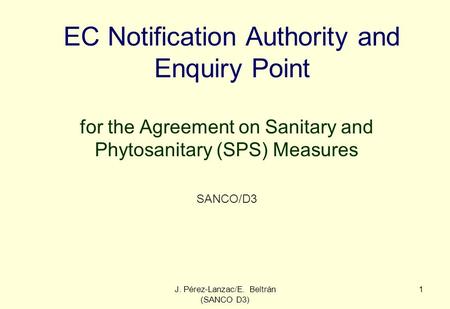 J. Pérez-Lanzac/E. Beltrán (SANCO D3) 1 EC Notification Authority and Enquiry Point for the Agreement on Sanitary and Phytosanitary (SPS) Measures SANCO/D3.