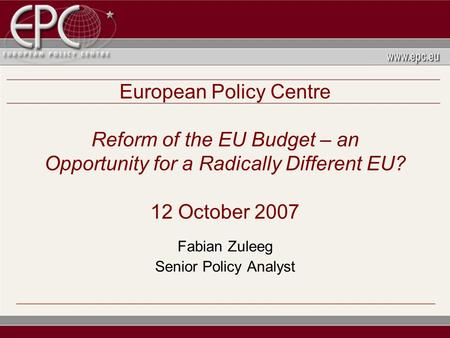 European Policy Centre Reform of the EU Budget – an Opportunity for a Radically Different EU? 12 October 2007 Fabian Zuleeg Senior Policy Analyst.