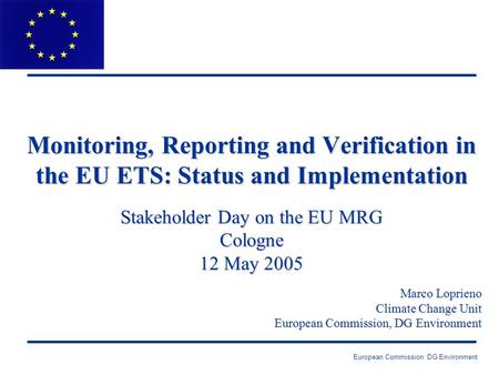 European Commission: DG Environment Monitoring, Reporting and Verification in the EU ETS: Status and Implementation Stakeholder Day on the EU MRG Cologne.