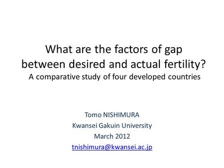 What are the factors of gap between desired and actual fertility? A comparative study of four developed countries Tomo NISHIMURA Kwansei Gakuin University.
