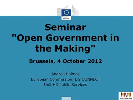 Seminar Open Government in the Making Brussels, 4 October 2012 Andrea Halmos European Commission, DG CONNECT Unit H3 Public Services.