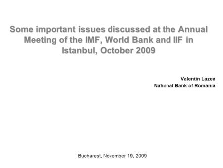Some important issues discussed at the Annual Meeting of the IMF, World Bank and IIF in Istanbul, October 2009 Valentin Lazea National Bank of Romania.