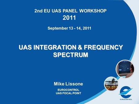 1 UAS INTEGRATION & FREQUENCY SPECTRUM Mike Lissone EUROCONTROL UAS FOCAL POINT 2nd EU UAS PANEL WORKSHOP 2011 September 13 - 14, 2011.