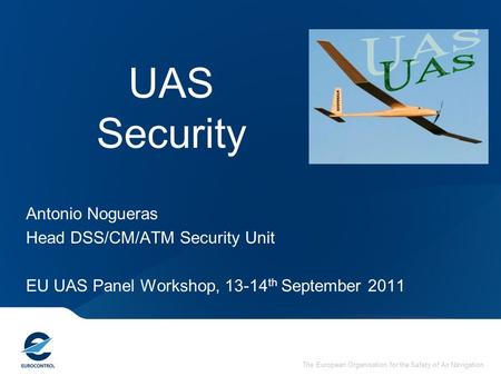 The European Organisation for the Safety of Air Navigation UAS Security Antonio Nogueras Head DSS/CM/ATM Security Unit EU UAS Panel Workshop, 13-14 th.