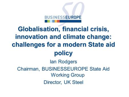Ian Rodgers Chairman, BUSINESSEUROPE State Aid Working Group Director, UK Steel Globalisation, financial crisis, innovation and climate change: challenges.