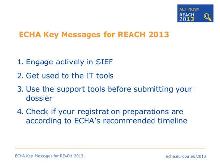 Echa.europa.eu/2013 ECHA Key Messages for REACH 2013 1.Engage actively in SIEF 2.Get used to the IT tools 3.Use the support tools before submitting your.