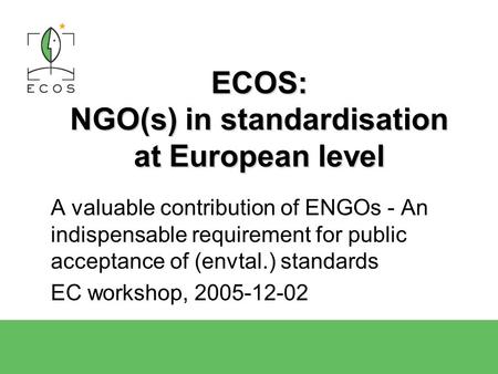 2004-04-15ECOS Presentation1 ECOS: NGO(s) in standardisation at European level A valuable contribution of ENGOs - An indispensable requirement for public.