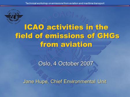 Technical workshop on emissions from aviation and maritime transport ICAO activities in the field of emissions of GHGs from aviation Oslo, 4 October 2007.