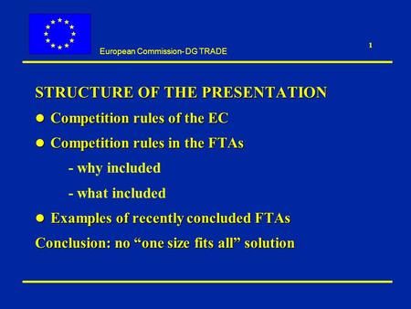 European Commission- DG TRADE 1 STRUCTURE OF THE PRESENTATION l Competition rules of the EC l Competition rules in the FTAs - why included - what included.