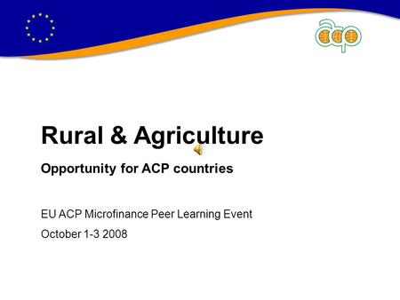 Rural & Agriculture Opportunity for ACP countries EU ACP Microfinance Peer Learning Event October 1-3 2008.