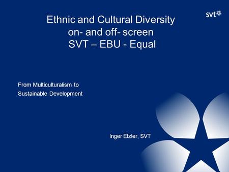 Ethnic and Cultural Diversity on- and off- screen SVT – EBU - Equal From Multiculturalism to Sustainable Development Inger Etzler, SVT.