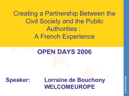 Welcomeurope © Creating a Partnership Between the Civil Society and the Public Authorities : A French Experience OPEN DAYS 2006 Speaker:Lorraine de Bouchony.