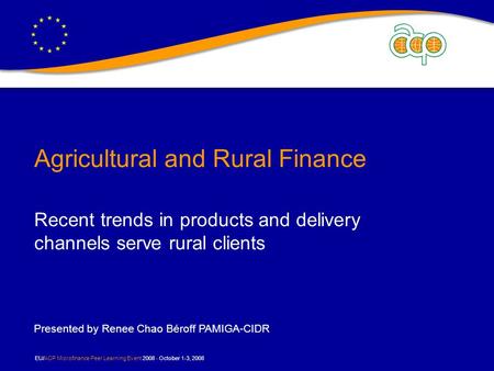 EU/ACP Microfinance Peer Learning Event 2008 - October 1-3, 2008 Agricultural and Rural Finance Recent trends in products and delivery channels serve rural.